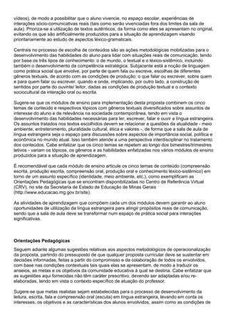 vídeos), de modo a possibilitar que o aluno vivencie, no espaço escolar, experiências de
interações sócio-comunicativas reais (tais como serão vivenciadas fora dos limites da sala de
aula). Prioriza-se a utilização de textos autênticos, da forma como eles se apresentam no original,
evitando os que são artificialmente produzidos para a situação de aprendizagem visando
prioritariamente ao estudo de aspectos léxico-gramaticais.
Centrais no processo de escolha de conteúdos são as ações metodológicas mobilizadas para o
desenvolvimento das habilidades do aluno para lidar com situações reais de comunicação, tendo
por base os três tipos de conhecimento: o de mundo, o textual e o léxico-sistêmico, incluindo
também o desenvolvimento da competência estratégica. Subjacente está a noção de linguagem
como prática social que envolve, por parte de quem fala ou escreve, escolhas de diferentes
gêneros textuais, de acordo com as condições de produção: o que falar ou escrever, sobre quem
e para quem falar ou escrever, quando e onde, implicando, por outro lado, a construção de
sentidos por parte do ouvinte/ leitor, dadas as condições de produção textual e o contexto
sociocultural da interação oral ou escrita.
Sugere-se que os módulos de ensino para implementação desta proposta combinem os cinco
temas de conteúdo e respectivos tópicos com gêneros textuais diversificados sobre assuntos de
interesse do aluno e de relevância na sociedade contemporânea, tendo em vista o
desenvolvimento das habilidades necessárias para ler, escrever, falar e ouvir a língua estrangeira.
Os assuntos tratados nos textos escolhidos devem se relacionar a questões da atualidade - meio
ambiente, entretenimento, pluralidade cultural, ética e valores -, de forma que a sala de aula de
língua estrangeira seja o espaço para discussões sobre aspectos de importância social, política e
econômica no mundo atual. Isso também atende a uma perspectiva interdisciplinar no tratamento
dos conteúdos. Cabe enfatizar que os cinco temas se repetem ao longo dos bimestres/trimestres
letivos - variam os tópicos, os gêneros e as habilidades enfatizadas nos vários módulos de ensino
produzidos para a situação de aprendizagem.
É recomendável que cada módulo de ensino articule os cinco temas de conteúdo (compreensão
escrita, produção escrita, compreensão oral, produção oral e conhecimento léxico-sistêmico) em
torno de um assunto específico (identidade, meio ambiente, etc.), como exemplificam as
Orientações Pedagógicas que se encontram disponibilizadas no Centro de Referência Virtual
(CRV), no site da Secretaria de Estado de Educação de Minas Gerais
(http://www.educacao.mg.gov.br/site).
As atividades de aprendizagem que compõem cada um dos módulos devem garantir ao aluno
oportunidades de utilização da língua estrangeira para atingir propósitos reais de comunicação,
sendo que a sala de aula deve se transformar num espaço de prática social para interações
significativas.
Orientações Pedagógicas
Seguem adiante algumas sugestões relativas aos aspectos metodológicos de operacionalização
da proposta, partindo do pressuposto de que qualquer proposta curricular deve se sustentar em
decisões informadas, feitas a partir do compromisso e da colaboração de todos os envolvidos,
com base nas condições contextuais tais quais elas se apresentam, de modo a traduzir os
anseios, as metas e os objetivos da comunidade educativa à qual se destina. Cabe enfatizar que
as sugestões aqui fornecidas não têm caráter prescritivo, devendo ser adaptadas e/ou re-
elaboradas, tendo em vista o contexto específico de atuação do professor.
Sugere-se que metas realistas sejam estabelecidas para o processo de desenvolvimento da
leitura, escrita, fala e compreensão oral (escuta) em língua estrangeira, levando em conta os
interesses, os objetivos e as características dos alunos envolvidos, assim como as condições de
 