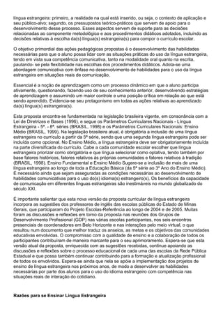 língua estrangeira: primeiro, a realidade na qual está inserido, ou seja, o contexto de aplicação e
seu público-alvo; segundo, os pressupostos teórico-práticos que servem de apoio para o
desenvolvimento desse processo. Esses aspectos servem de suporte para as decisões
relacionadas ao componente metodológico e aos procedimentos didáticos adotados, incluindo as
decisões relativas à escolha da(s) língua(s) estrangeira(s) para compor o currículo escolar.
O objetivo primordial das ações pedagógicas propostas é o desenvolvimento das habilidades
necessárias para que o aluno possa lidar com as situações práticas do uso da língua estrangeira,
tendo em vista sua competência comunicativa, tanto na modalidade oral quanto na escrita,
pautando- se pela flexibilidade nas escolhas dos procedimentos didáticos. Adota-se uma
abordagem comunicativa com ênfase no desenvolvimento de habilidades para o uso da língua
estrangeira em situações reais de comunicação.
Essencial é a noção de aprendizagem como um processo dinâmico em que o aluno participa
ativamente, questionando, fazendo uso de seu conhecimento anterior, desenvolvendo estratégias
de aprendizagem e assumindo um maior controle e uma posição crítica em relação ao que está
sendo aprendido. Evidencia-se seu protagonismo em todas as ações relativas ao aprendizado
da(s) língua(s) estrangeira(s).
Esta proposta encontra-se fundamentada na legislação brasileira vigente, em consonância com a
Lei de Diretrizes e Bases (1996), e segue os Parâmetros Curriculares Nacionais - Língua
Estrangeira - 5ª. - 8ª. séries (BRASIL, 1998) e os Parâmetros Curriculares Nacionais: Ensino
Médio (BRASIL, 1999). Na legislação brasileira atual, é obrigatória a inclusão de uma língua
estrangeira no currículo a partir da 5ª série, sendo que uma segunda língua estrangeira pode ser
incluída como opcional. No Ensino Médio, a língua estrangeira deve ser obrigatoriamente incluída
na parte diversificada do currículo. Cabe a cada comunidade escolar escolher que língua
estrangeira priorizar como obrigatória e que língua selecionar como optativa, tendo também por
base fatores históricos, fatores relativos às próprias comunidades e fatores relativos à tradição
(BRASIL, 1998). Ensino Fundamental e Ensino Médio Sugere-se a inclusão de mais de uma
língua estrangeira ao longo de toda a Educação Básica (da 5ª série ao 3º Ano do Ensino Médio).
É necessário ainda que sejam asseguradas as condições necessárias ao desenvolvimento de
habilidades comunicativas para o uso do(s) idioma(s) estrangeiro(s). Os benefícios da capacidade
de comunicação em diferentes línguas estrangeiras são inestimáveis no mundo globalizado do
século XXI.
É importante salientar que esta nova versão da proposta curricular de língua estrangeira
incorpora as sugestões dos professores de inglês das escolas públicas do Estado de Minas
Gerais, que participaram do Projeto Escolas-Referência ao longo de 2004 e de 2005. Muitas
foram as discussões e reflexões em torno da proposta nas reuniões dos Grupos de
Desenvolvimento Profissional (GDP) nas várias escolas participantes, nos seis encontros
presenciais de coordenadores em Belo Horizonte e nas interações pelo meio virtual, o que
resultou num documento que melhor traduz os anseios, as metas e os objetivos das comunidades
educativas envolvidas. O compromisso com a qualidade de ensino e a colaboração de todos os
participantes contribuíram de maneira marcante para o seu aprimoramento. Espera-se que esta
versão atual da proposta, enriquecida com as sugestões recebidas, continue apoiando as
discussões e reflexões sobre o processo educacional de cada uma das escolas da Rede Pública
Estadual e que possa também continuar contribuindo para a formação e atualização profissional
de todos os envolvidos. Espera-se ainda que nela se apóie a implementação dos projetos de
ensino de língua estrangeira nos próximos anos, de modo a desenvolver as habilidades
necessárias por parte dos alunos para o uso do idioma estrangeiro com competência nas
situações reais de interação do cotidiano.
Razões para se Ensinar Língua Estrangeira
 