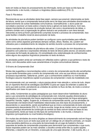 texto em todas as fases do processamento da informação, tendo por base os três tipos de
conhecimento: o de mundo, o textual e o lingüístico (léxico-sistêmico) (FIG. 2).
Fase 5: Pós-leitura
Recomenda-se que as atividades desta fase sejam, sempre que possível, relacionadas ao texto
de leitura, sendo que a compreensão textual pode servir de base para atividades direcionadas ao
desenvolvimento de outras habilidades comunicativas. Exemplificando: o aluno pode ser
convidado a escrever um texto sobre o mesmo tema e gênero do texto de leitura. Com isso,
etapas importantes do processo de produção textual, tais como o levantamento de idéias, o
primeiro contato com a organização do gênero textual a ser produzido e com itens lexicais
relevantes ao tema já foram parcialmente cumpridas durante o processo de compreensão. Isso
pode facilitar o trabalho inicial do aluno-produtor de texto.
As atividades de pós-leitura podem também se configurar como oportunidades para reflexão
sobre como certos aspectos gramaticais (tempos verbais, afixos, flexões, etc.) podem ser
utilizados para o estabelecimento de relações de sentido durante o processo de compreensão.
Outros exemplos de atividades de pós-leitura são estes: (1) produção de mini dicionários ou
glossários com palavras e expressões retiradas do texto de leitura pelos alunos; (2) estudos sobre
o processo de formação de palavras; (3) consolidação e/ou sistematização de conhecimentos
sobre alguns dos aspectos lingüísticos presentes no texto de leitura.
As atividades podem ainda ser centradas em reflexões sobre o gênero a que pertence o texto de
leitura, com discussões sobre suas características e funções comunicativas básicas.
O Ensino de Compreensão Oral
Muitas das sugestões e recomendações sobre o ensino de compreensão escrita são semelhantes
às que serão fornecidas para o ensino de compreensão oral, uma vez que leitura e escuta são
processos equivalentes. Saliente-se, porém, que o conhecimento sistêmico no nível fonético
fonólogico assume importância capital no processo de compreender o texto da modalidade oral.
Na compreensão oral, por exemplo, o aluno precisa alocar mais atenção e, acima de tudo, dispor
de um repertório flexível de estratégias (QUADRO 3) para ser capaz de entender a cadeia de
sons que está ouvindo, percebendo as unidades de sentido no fluxo da fala, de modo a construir
significados com base no que ouve.
São, então, fundamentais as ações pedagógicas que visam desenvolver habilidades do aluno
para o uso consciente de estratégias de compreensão oral, incluindo aquelas direcionadas à
percepção e à compreensão dos traços segmentais e supra-segmentais da língua estrangeira
(espanhol, francês, inglês). Sugere-se, à maneira da compreensão escrita, que as atividades de
compreensão oral desenvolvam habilidades relacionadas aos dois tipos de processamento, o
descendente e o ascendente, sendo aconselhável que se inicie a compreensão do texto oral pelo
processamento descendente (FIG. 5). O aluno-ouvinte, longe de se manter como um receptor
passivo, participa ativamente da construção do sentido do texto oral em todas as fases do seu
processamento, tendo por base os três tipos de conhecimento: o de mundo, o textual e o
lingüístico (principalmente no nível fonético-fonológico).
Em muitas das atividades de ensino dirigidas ao desenvolvimento da compreensão oral em língua
estrangeira, o aluno ouve um texto (que pode ser um diálogo de um desenho animado, um recado
numa secretária eletrônica ou uma parte da transmissão de um jogo de futebol) e fornece
respostas às tarefas de compreensão propostas para demonstrar que compreendeu o que ouviu.
Essas respostas podem ser as mais variadas: a escolha correta entre três ou quatro opções
diferentes, o desenho de um itinerário, a execução de uma ação (levantar, ir até à porta, etc.), o
 