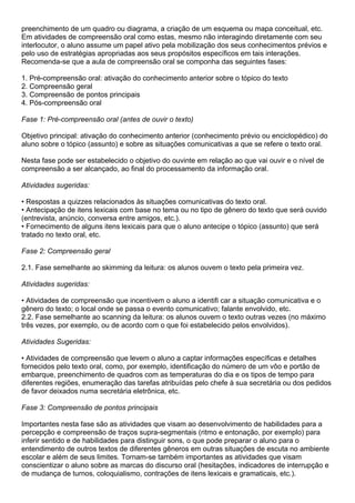 preenchimento de um quadro ou diagrama, a criação de um esquema ou mapa conceitual, etc.
Em atividades de compreensão oral como estas, mesmo não interagindo diretamente com seu
interlocutor, o aluno assume um papel ativo pela mobilização dos seus conhecimentos prévios e
pelo uso de estratégias apropriadas aos seus propósitos específicos em tais interações.
Recomenda-se que a aula de compreensão oral se componha das seguintes fases:
1. Pré-compreensão oral: ativação do conhecimento anterior sobre o tópico do texto
2. Compreensão geral
3. Compreensão de pontos principais
4. Pós-compreensão oral
Fase 1: Pré-compreensão oral (antes de ouvir o texto)
Objetivo principal: ativação do conhecimento anterior (conhecimento prévio ou enciclopédico) do
aluno sobre o tópico (assunto) e sobre as situações comunicativas a que se refere o texto oral.
Nesta fase pode ser estabelecido o objetivo do ouvinte em relação ao que vai ouvir e o nível de
compreensão a ser alcançado, ao final do processamento da informação oral.
Atividades sugeridas:
• Respostas a quizzes relacionados às situações comunicativas do texto oral.
• Antecipação de itens lexicais com base no tema ou no tipo de gênero do texto que será ouvido
(entrevista, anúncio, conversa entre amigos, etc.).
• Fornecimento de alguns itens lexicais para que o aluno antecipe o tópico (assunto) que será
tratado no texto oral, etc.
Fase 2: Compreensão geral
2.1. Fase semelhante ao skimming da leitura: os alunos ouvem o texto pela primeira vez.
Atividades sugeridas:
• Atividades de compreensão que incentivem o aluno a identifi car a situação comunicativa e o
gênero do texto; o local onde se passa o evento comunicativo; falante envolvido, etc.
2.2. Fase semelhante ao scanning da leitura: os alunos ouvem o texto outras vezes (no máximo
três vezes, por exemplo, ou de acordo com o que foi estabelecido pelos envolvidos).
Atividades Sugeridas:
• Atividades de compreensão que levem o aluno a captar informações específicas e detalhes
fornecidos pelo texto oral, como, por exemplo, identificação do número de um vôo e portão de
embarque, preenchimento de quadros com as temperaturas do dia e os tipos de tempo para
diferentes regiões, enumeração das tarefas atribuídas pelo chefe à sua secretária ou dos pedidos
de favor deixados numa secretária eletrônica, etc.
Fase 3: Compreensão de pontos principais
Importantes nesta fase são as atividades que visam ao desenvolvimento de habilidades para a
percepção e compreensão de traços supra-segmentais (ritmo e entonação, por exemplo) para
inferir sentido e de habilidades para distinguir sons, o que pode preparar o aluno para o
entendimento de outros textos de diferentes gêneros em outras situações de escuta no ambiente
escolar e além de seus limites. Tornam-se também importantes as atividades que visam
conscientizar o aluno sobre as marcas do discurso oral (hesitações, indicadores de interrupção e
de mudança de turnos, coloquialismo, contrações de itens lexicais e gramaticais, etc.).
 