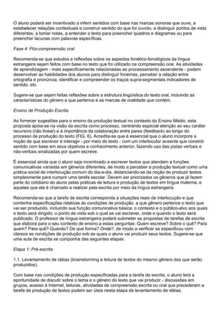 O aluno poderá ser incentivado a inferir sentidos com base nas marcas sonoras que ouve, a
estabelecer relações contextuais e construir sentido do que foi ouvido, a distinguir pontos de vista
diferentes, a tomar notas, a entender o texto para preencher quadros e diagramas ou para
preencher lacunas com palavras específicas.
Fase 4: Pós-compreensão oral
Recomenda-se que estudos e reflexões sobre os aspectos fonético-fonológicos da língua
estrangeira sejam feitos com base no texto que foi utilizado na compreensão oral. As atividades
de aprendizagem - mais especificamente relacionadas ao processamento ascendente - podem
desenvolver as habilidades dos alunos para distinguir fonemas, perceber a relação entre
ortografia e pronúncia, identificar e compreender os traços supra-segmentais indicadores de
sentido, etc.
Sugere-se que sejam feitas reflexões sobre a estrutura lingüística do texto oral, incluindo as
características do gênero a que pertence e as marcas de oralidade que contém.
Ensino de Produção Escrita
Ao fornecer sugestões para o ensino da produção textual no contexto do Ensino Médio, esta
proposta apóia-se na visão da escrita como processo, centrando especial atenção ao seu caráter
recursivo (não linear) e à importância da colaboração entre pares (feedback) ao longo do
processo de produção do texto (FIG. 6). Acredita-se que é essencial que o aluno incorpore a
noção de que escrever é interagir - por meio do texto - com um interlocutor ausente que constrói
sentido com base em seus objetivos e conhecimento anterior, fazendo uso das pistas verbais e
não-verbais sinalizadas por quem escreve.
É essencial ainda que o aluno seja incentivado a escrever textos que atendam a funções
comunicativas variadas em gêneros diferentes, de modo a perceber a produção textual como uma
prática social de interlocução comum do dia-a-dia, distanciando-se da noção de produzir textos
simplesmente para cumprir uma tarefa escolar. Devem ser priorizados os gêneros que já fazem
parte do cotidiano do aluno pelas práticas de leitura e produção de textos em língua materna, e
aqueles que ele é chamado a realizar pela escrita por meio da língua estrangeira.
Recomenda-se que a tarefa de escrita corresponda a situações reais de interlocução e que
contenha especificações relativas às condições de produção: a que gênero pertence o texto que
vai ser produzido, incluindo sua função comunicativa básica; o contexto e o público-alvo aos quais
o texto será dirigido; o ponto de vista sob o qual se vai escrever, onde e quando o texto será
publicado. O professor de língua estrangeira poderá submeter as propostas de tarefas de escrita
que elabora para o seu contexto de ensino a estas perguntas: Quem escreve? Sobre o quê? Para
quem? Para quê? Quando? De que forma? Onde?, de modo a verificar se especificou com
clareza as condições de produção sob as quais o aluno vai produzir seus textos. Sugere-se que
uma aula de escrita se componha das seguintes etapas:
Etapa 1: Pré-escrita
1.1. Levantamento de idéias (brainstorming e leitura de textos do mesmo gênero dos que serão
produzidos).
Com base nas condições de produção especificadas para a tarefa de escrita, o aluno terá a
oportunidade de discutir sobre o tema e o gênero do texto que vai produzir - discussões em
grupos, acesso à Internet, leituras, atividades de compreensão escrita ou oral que precederam a
tarefa de produção de textos podem ser úteis nesta etapa de levantamento de idéias.
 