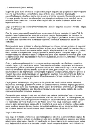 1.2. Planejamento (plano textual)
Sugere-se que o aluno produza o seu plano textual (um esquema do que pretende escrever) com
base no levantamento de idéias feito na etapa anterior e nas condições de produção
especificadas para a tarefa de escrita com a qual se encontra envolvido. É essencial que o aluno
incorpore a noção de que o planejamento é uma etapa importante que pode contribuir para a
produção de um texto claro, coerente e bem organizado, em função do gênero textual e dos
objetivos de escrita.
Etapa 2: O processo de escrita: primeiro rascunho - revisão - segundo rascunho - revisão - edição
final e “Publicação”
Esta é a etapa mais especificamente ligada ao processo cíclico da produção do texto (FIG. 6),
que inclui as múltiplas revisões feitas pelos próprios colegas. Duplas podem ser formadas de
modo que um aluno revise o trabalho do outro ao longo da produção textual, e cada dupla deve
ser incentivada a discutir sobre as revisões sugeridas, sendo que as reescritas devem ser
efetuadas.
Recomenda-se que o professor e a turma estabeleçam os critérios para as revisões - é essencial
que elas se centrem não só nas características textuais: organização, coerência, coesão, clareza,
usos adequados dos articuladores de idéias, seleção adequada do léxico e dos recursos gráficos,
como também nos aspectos de correção gramatical, em função das condições de produção
estabelecidas para a tarefa de escrita. É importante que o aluno incorpore a noção de que o texto
se aperfeiçoa ao longo do processo de rascunhos sucessivos, discussões, reflexões e reescritas
até a versão final.
O aluno pode usar editores de texto e programas de apresentação para facilitar e respaldar o
trabalho de produção e edição de textos. Deverá ser incentivado a compor seus textos com as
características gráficas próprias do gênero textual que está produzindo (o layout de um artigo de
opinião é diferente do de uma resenha ou do de um folder, por exemplo). Ao fazer uso dos
recursos básicos de diagramação (configuração de página, tipologia variada, recursos gráficos e
visuais), é possível ao aluno produzir um layout para o seu texto muito semelhante ao do layout
do gênero tal como ele se apresenta nos diferentes suportes (jornais, revistas, livros, etc) em
situações reais de comunicação.
Os programas de verificação ortográfica, os de gramática e os dicionários on-line são outros
recursos da tecnologia que também podem ser usados durante o processo de produção textual.
Sugere-se que o aluno seja incentivado a fazer uso de dicionários de sinônimos, de gramáticas
normativas, de anotações de sala de aula como recursos de apoio ao seu trabalho de escrita,
mesmo em situações formais de avaliação.
É essencial que o texto produzido seja socializado por meio de “publicações” que podem ser
feitas no mural da sala, em portfólios individuais, nos sites da turma, etc. Os cartões postais, as
cartas ou bilhetes produzidos podem ser enviados aos seus destinatários; as entrevistas podem
ser “realizadas” por meio de atividades de “faz de conta” (role play); os cartazes podem ser
afixados pelos corredores da escola, etc. O importante é que o aluno-produtor de texto perceba
que o seu texto atendeu às suas funções comunicativas básicas ao ser lido por um leitor que o
fez funcionar lingüística e tematicamente no processo de construção de sentidos.
Etapa 3: Pós-escrita
Esta etapa é dedicada a reflexões e sistematizações não só sobre as características próprias de
cada um dos gêneros textuais produzidos em sala, como também sobre os aspectos gramaticais
relacionados a tais textos, visando, principalmente, ao desenvolvimento do conhecimento textual
e do léxico-sistêmico (os mecanismos de coesão, os articuladores de idéias, os modalizadores
 