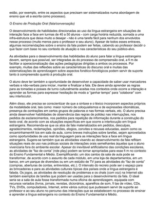 estão, por exemplo, entre os aspectos que precisam ser sistematizados numa abordagem de
ensino que vê a escrita como processo).
O Ensino de Produção Oral (fala/conversação)
O desenvolvimento de habilidades direcionadas ao uso da língua estrangeira em situações de
interação face a face em turmas de 40 a 50 alunos - com carga horária reduzida, somada a uma
infra-estrutura que deixa muito a desejar - não é uma tarefa fácil para nenhum dos envolvidos
nesse processo (muito menos para o professor e seu aluno). Apesar de todos esses entraves,
algumas recomendações sobre o ensino da fala podem ser feitas, cabendo ao professor decidir o
que fazer com base no seu contexto de atuação e nas características do seu público-alvo.
As atividades para o desenvolvimento das habilidades do aluno para falar a língua estrangeira
devem, sempre que possível, ser integradas às do processo de compreensão oral, a fi m de
facilitar a operacionalização das ações pedagógicas dirigidas a ambos os processos. Por
exemplo, muitas das reflexões sobre as características do discurso oral e muitas das
sistematizações de aprendizagem sobre aspectos fonético-fonológicos podem servir de suporte
tanto à compreensão quanto à produção oral.
O aluno deve ter também a oportunidade de desenvolver a capacidade de saber usar marcadores
verbais e não-verbais para iniciar, manter e finalizar a fala. Ele deve ainda aprender as regras
para as tomadas e posses de turno culturalmente aceitas nos contextos onde ocorre a interação e
aprender as formas para expressar hesitação de modo a “ganhar tempo” para “colaborar” com
seu interlocutor.
Além disso, ele precisa se conscientizar de que a sintaxe e o léxico incorporam aspectos próprios
da modalidade oral, tais como: maior número de coloquialismos e de expressões idiomáticas,
presença de contrações em certos grupos de palavras e nas formas verbais, etc. O aluno precisa
ainda desenvolver habilidades de observância das regras de polidez nas interrupções, nos
pedidos de esclarecimentos, nos pedidos para repetição de informação durante a construção do
texto oral, de acordo com as situações específicas em que ocorre a interlocução em língua
estrangeira. Recomenda-se que os atos de fala materializados em pedidos, desculpas,
agradecimentos, reclamações, opiniões, elogios, convites e recusas educadas, assim como os
encaminhamen44 tos em sala de aula, como breves instruções sobre tarefas, sejam aproveitados
como oportunidades de uso real da linguagem para as interações face a face em língua
estrangeira. Sugere-se também que as atividades visando ao desenvolvimento da fala reflitam
situações reais de uso nas práticas sociais de interações orais semelhantes àquelas que o aluno
vivenciaria fora do ambiente escolar. Apesar do inevitável artificialismo das condições escolares,
as atividades de “faz de conta” (role play) podem se tornar apropriadas para esse fi m no contexto
do Ensino Fundamental e Médio. Exemplificando: um dos cantos da sala de aula pode se
transformar, de acordo com o assunto de cada módulo, em uma loja de departamentos, em um
banco, em um parque de diversões ou em um estúdio de TV para as atividades do “faz de conta”
(compras, aberturas de contas, entrevistas, etc.). O intervalo do recreio pode ser o espaço para
as brincadeiras e para as atividades culturais típicas dos países onde a língua estrangeira é
falada. Os jogos, as atividades de resolução de problemas e os chats (com voz) na Internet são
também exemplos de tarefas que podem ser usadas para o desenvolvimento da fala. O ideal
seria se a sala de aula fosse transformada numa oficina de aprendizagem, equipada com
recursos variados (livros, jornais, revistas, dicionários, aparelhos de som, fi tas de vídeo, CDs,
TVs, DVDs, computadores, Internet, entre vários outros) que pudessem servir de suporte ao
professor e ao seu aluno no percurso das interações que se estabelecem no processo de ensinar
e aprender a língua estrangeira no contexto do Ensino Fundamental e Médio.
 