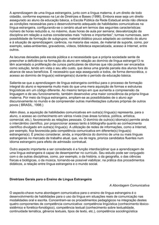 A aprendizagem de uma língua estrangeira, junto com a língua materna, é um direito de todo
cidadão, conforme expresso na Lei de Diretrizes e Bases (1996). Embora esse seja um direito
assegurado ao aluno da educação básica, a Escola Pública da Rede Estadual ainda não oferece
as condições necessárias para o desenvolvimento adequado de habilidades comunicativas na
língua estrangeira, configurando-se o cenário atual em termos das seguintes características:
número de horas reduzido a, no máximo, duas horas de aula por semana; desvalorização da
disciplina em relação a outras consideradas mais “nobres e importantes”; turmas numerosas, sem
possibilidade de formação de subgrupos; material didático pouco adaptado ao contexto do aluno
e à situação de aprendizagem; carência, na maioria das vezes, de material de suporte, como, por
exemplo, salas-ambientes, gravadores, vídeos, biblioteca especializada, acesso à Internet, entre
outros.
As lacunas deixadas pela escola pública e a necessidade que a própria sociedade sente de
preencher a deficiência na formação do aluno em relação ao domínio de língua estrangei13 ra
têm acarretado a proliferação de cursos particulares de idiomas que não podem ser encarados
como solução, tendo em vista o seu alto custo, que deixa uma grande parcela dos alunos fora do
alcance de seus benefícios. É necessário que seja assegurado a todos, de forma democrática, o
acesso ao domínio de língua(s) estrangeira(s) durante o período da educação básica.
Saliente-se que a aprendizagem de língua estrangeira contribui para o processo de formação
integral do aluno e representa muito mais do que uma mera aquisição de formas e estruturas
lingüísticas em um código diferente. Ao mesmo tempo em que aumenta a compreensão da
linguagem e de seu funcionamento, também desenvolve uma maior consciência da própria língua
materna. Por meio da língua estrangeira, ampliam-se as possibilidades de o aluno agir
discursivamente no mundo e de compreender outras manifestações culturais próprias de outros
povos ( BRASIL, 1998.)
Além disso, a aquisição de habilidades comunicativas em outra(s) língua(s) representa, para o
aluno, o acesso ao conhecimento em vários níveis (nas áreas turística, política, artística,
comercial, etc.), favorecendo as relações pessoais. O domínio de outro(s) idioma(s) permite ainda
o intercâmbio científico, por proporcionar acesso tanto à bibliografia quanto ao conhecimento
científico divulgado em outra(s) língua(s). A utilização de redes de informações, como a Internet,
por exemplo, fica favorecida pela competência comunicativa em diferente(s) língua(s)
estrangeira(s). É preciso considerar, ainda, a importância do domínio de uma ou mais línguas
estrangeiras no mercado de trabalho atual, que, via de regra, prioriza candidatos fluentes num
idioma estrangeiro para efeito de admissão contratual.
Outro aspecto importante a ser considerado é a função interdisciplinar que a aprendizagem de
uma língua estrangeira é capaz de desempenhar no currículo. Seu estudo pode ser conjugado
com o de outras disciplinas, como, por exemplo, o da história, o da geografia, o das ciências
físicas e biológicas, o da música, tornando-se possível viabilizar, na prática dos procedimentos
didáticos, a relação entre língua estrangeira e o mundo social.
Diretrizes Gerais para o Ensino de Língua Estrangeira
A Abordagem Comunicativa
O aspecto-chave numa abordagem comunicativa para o ensino de língua estrangeira é o
desenvolvimento de habilidades para o uso da língua em situações reais de comunicação nas
modalidades oral e escrita. Concentram-se os procedimentos pedagógicos na integração destes
quatro componentes de competência comunicativa: competência lingüística (conhecimento léxico-
sistêmico e fonético-fonológico), competência textual (conhecimento sobre textualidade,
continuidade temática, gêneros textuais, tipos de texto, etc.), competência sociolingüística
 