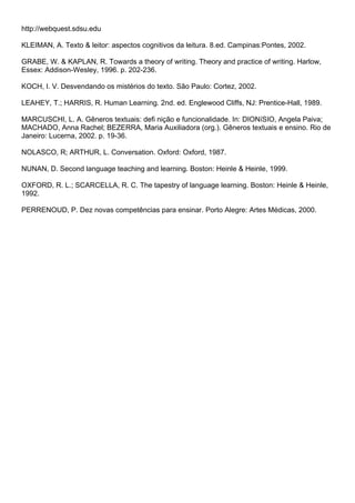 http://webquest.sdsu.edu
KLEIMAN, A. Texto & leitor: aspectos cognitivos da leitura. 8.ed. Campinas:Pontes, 2002.
GRABE, W. & KAPLAN, R. Towards a theory of writing. Theory and practice of writing. Harlow,
Essex: Addison-Wesley, 1996. p. 202-236.
KOCH, I. V. Desvendando os mistérios do texto. São Paulo: Cortez, 2002.
LEAHEY, T.; HARRIS, R. Human Learning. 2nd. ed. Englewood Cliffs, NJ: Prentice-Hall, 1989.
MARCUSCHI, L. A. Gêneros textuais: defi nição e funcionalidade. In: DIONíSIO, Angela Paiva;
MACHADO, Anna Rachel; BEZERRA, Maria Auxiliadora (org.). Gêneros textuais e ensino. Rio de
Janeiro: Lucerna, 2002. p. 19-36.
NOLASCO, R; ARTHUR, L. Conversation. Oxford: Oxford, 1987.
NUNAN, D. Second language teaching and learning. Boston: Heinle & Heinle, 1999.
OXFORD, R. L.; SCARCELLA, R. C. The tapestry of language learning. Boston: Heinle & Heinle,
1992.
PERRENOUD, P. Dez novas competências para ensinar. Porto Alegre: Artes Médicas, 2000.
 
