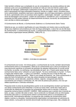 Cabe também enfatizar que a ampliação do uso de computadores nas escolas públicas da rede
estadual, junto com as possibilidades de conexão em rede por meio da Internet, podem abrir
espaços de interação, colaboração e pesquisas on-line, de modo a criar novas oportunidades
para o aprendizado da língua estrangeira (espanhol, francês ou inglês). Assim, conceitos-chave
como autenticidade, propósitos reais para a aprendizagem de uma língua estrangeira, autonomia
do aluno, aprendizado como um processo sócio-cognitivo, colaboração, interação - que formam o
cerne da abordagem comunicativa - podem ser associados à “assistência” que o computador e os
ambientes da Web podem oferecer ao desenvolvimento da leitura, da escrita, da compreensão
oral e da fala no idioma estrangeiro.
O Conhecimento de Mundo, o Conhecimento Sistêmico e o Conhecimento Sobre Textos
Saliente-se que, ao construir significados em suas interações com textos orais ou escritos para
atingir seus objetivos comunicativos por meio da língua estrangeira, o aluno faz uso de três tipos
de conhecimento: o conhecimento de mundo, o conhecimento léxico-sistêmico e o conhecimento
sobre textos (organização textual) (BRASIL, 1998) (FIG. 2).
O conhecimento de mundo - Em linhas gerais, o conhecimento de mundo, também denominado
conhecimento prévio ou enciclopédico, refere-se ao conhecimento que o aluno já incorporou às
suas estruturas cognitivas no processo de participar de relações interacionais no mundo social
(na família, na escola, na vizinhança, nas atividades de lazer, etc.). Fazem parte desse tipo de
conhecimento fatos como “o Brasil é um país tropical”, “há cinco continentes no mundo”, “a Terra
é regida pelo sistema solar”, “o gato é um mamífero”, “bumba-meu-boi e Folia de Reis são
manifestações culturais brasileiras”, “Madri é uma cidade da Espanha”, etc. Esse conhecimento é
adquirido tanto formalmente, por meio das várias situações de aprendizagem, quanto
informalmente, vendo televisão, assistindo a filmes, viajando, navegando pela Internet,
conversando com amigos e conhecidos, etc. Ele varia de pessoa para pessoa, uma vez que
reflete experiências e vivências individuais.
Pesquisas tanto na área da psicolingüística quanto na da sociolingüística revelam que fazemos
uso desse conhecimento para interpretar o mundo ao nosso redor, sendo ele a base para a
construção de inferências no processo de compreender textos orais ou escritos. A teoria de
esquemas (schema theory) (LEAHEY; HARRIS, 1989) esclarece que o sentido não é inerente ao
texto, ou seja, o sentido não está no texto, mas é construído na interação entre as informações
fornecidas pelo texto e o conhecimento anterior (conhecimento prévio ou enciclopédico) do
leitor/ouvinte. Informalmente definidos, os esquemas são unidades de conhecimento sobre
objetos, eventos ou situações, hierarquicamente organizadas e armazenadas em estruturas do
nosso cérebro, numa parte da memória denominada memória de longo prazo. São unidades de
 