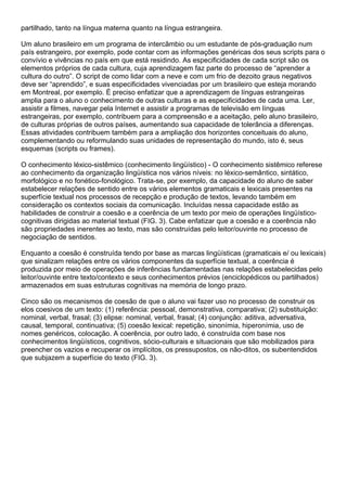 partilhado, tanto na língua materna quanto na língua estrangeira.
Um aluno brasileiro em um programa de intercâmbio ou um estudante de pós-graduação num
país estrangeiro, por exemplo, pode contar com as informações genéricas dos seus scripts para o
convívio e vivências no país em que está residindo. As especificidades de cada script são os
elementos próprios de cada cultura, cuja aprendizagem faz parte do processo de “aprender a
cultura do outro”. O script de como lidar com a neve e com um frio de dezoito graus negativos
deve ser “aprendido”, e suas especificidades vivenciadas por um brasileiro que esteja morando
em Montreal, por exemplo. É preciso enfatizar que a aprendizagem de línguas estrangeiras
amplia para o aluno o conhecimento de outras culturas e as especificidades de cada uma. Ler,
assistir a filmes, navegar pela Internet e assistir a programas de televisão em línguas
estrangeiras, por exemplo, contribuem para a compreensão e a aceitação, pelo aluno brasileiro,
de culturas próprias de outros países, aumentando sua capacidade de tolerância a diferenças.
Essas atividades contribuem também para a ampliação dos horizontes conceituais do aluno,
complementando ou reformulando suas unidades de representação do mundo, isto é, seus
esquemas (scripts ou frames).
O conhecimento léxico-sistêmico (conhecimento lingüístico) - O conhecimento sistêmico referese
ao conhecimento da organização lingüística nos vários níveis: no léxico-semântico, sintático,
morfológico e no fonético-fonológico. Trata-se, por exemplo, da capacidade do aluno de saber
estabelecer relações de sentido entre os vários elementos gramaticais e lexicais presentes na
superfície textual nos processos de recepção e produção de textos, levando também em
consideração os contextos sociais da comunicação. Incluídas nessa capacidade estão as
habilidades de construir a coesão e a coerência de um texto por meio de operações lingüístico-
cognitivas dirigidas ao material textual (FIG. 3). Cabe enfatizar que a coesão e a coerência não
são propriedades inerentes ao texto, mas são construídas pelo leitor/ouvinte no processo de
negociação de sentidos.
Enquanto a coesão é construída tendo por base as marcas lingüísticas (gramaticais e/ ou lexicais)
que sinalizam relações entre os vários componentes da superfície textual, a coerência é
produzida por meio de operações de inferências fundamentadas nas relações estabelecidas pelo
leitor/ouvinte entre texto/contexto e seus conhecimentos prévios (enciclopédicos ou partilhados)
armazenados em suas estruturas cognitivas na memória de longo prazo.
Cinco são os mecanismos de coesão de que o aluno vai fazer uso no processo de construir os
elos coesivos de um texto: (1) referência: pessoal, demonstrativa, comparativa; (2) substituição:
nominal, verbal, frasal; (3) elipse: nominal, verbal, frasal; (4) conjunção: aditiva, adversativa,
causal, temporal, continuativa; (5) coesão lexical: repetição, sinonímia, hiperonímia, uso de
nomes genéricos, colocação. A coerência, por outro lado, é construída com base nos
conhecimentos lingüísticos, cognitivos, sócio-culturais e situacionais que são mobilizados para
preencher os vazios e recuperar os implícitos, os pressupostos, os não-ditos, os subentendidos
que subjazem a superfície do texto (FIG. 3).
 