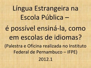 Língua Estrangeira na
     Escola Pública –
é possível ensiná-la, como
 em escolas de idiomas?
(Palestra e Oficina realizada no Instituto
     Federal de Pernambuco – IFPE)
                  2012.1
 