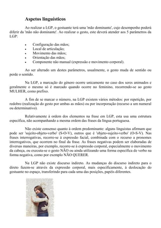 Aspetos linguísticos
           Ao realizar a LGP, o gestuante terá uma 'mão dominante', cujo desempenho poderá
diferir da 'mão não dominante'. Ao realizar o gesto, este deverá atender aos 5 parâmetros da
LGP:

              Configuração das mãos;
              Local de articulação;
              Movimento das mãos;
              Orientação das mãos;
              Componente não manual (expressão e movimento corporal).

          Ao ser alterado um destes parâmetros, usualmente, o gesto muda de sentido ou
perde o sentido.

         Na LGP, a marcação do género ocorre unicamente no caso dos seres animados e
geralmente o mesmo só é marcado quando ocorre no feminino, recorrendo-se ao gesto
MULHER, como prefixo.

          A fim de se marcar o número, na LGP existem vários métodos: por repetição, por
redobro (realização do gesto por ambas as mãos) ou por incorporação (recurso a um numeral
ou determinativo).

          Relativamente à ordem dos elementos na frase em LGP, esta usa uma estrutura
específica, não acompanhando a mesma ordem das frases da língua portuguesa.

           Não existe consenso quanto à ordem predominante: alguns linguistas afirmam que
pode ser 'sujeito-objeto-verbo' (S-O-V), outros que é 'objeto-sujeito-verbo' (O-S-V). Nas
frases interrogativas, recorre-se à expressão facial, combinada com o recurso a pronomes
interrogativos, que ocorrem no final da frase. As frases negativas podem ser elaboradas de
diversas maneiras, por exemplo, recorre-se à expressão corporal, especialmente o movimento
da cabeça, ou executa-se o gesto NÃO ou ainda utilizando uma forma específica de verbo na
forma negativa, como por exemplo NÃO QUERER.

          Na LGP não existe discurso indireto. As mudanças do discurso indireto para o
direto fazem-se através da expressão corporal, mais especificamente, à deslocação do
gestuante no espaço, transferindo para cada uma das posições, papéis diferentes.
 