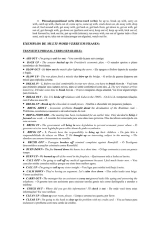 • Phrasal-prepositional verbs (three-word verbs): be up to, break up with, carry on
        with, catch up with, check out of, come up to, come up with, crack down on, do away with, drop
        out of, fool around with, get away with, get back at, get back from, get down to, get on with, get
        out of, get through with, go down on (perform oral sex), keep out of, keep up with, kick out of,
        look forward to, look out for, put up with (tolerate), run away with, run out of (gastar tudo e ficar
        sem), suck up to, take out on (descarregar em alguém), watch out for.

EXEMPLOS DE MULTI-WORD VERBS EM FRASES:

TRANSITIVE PHRASAL VERBS (SEPARABLE):

• ASK OUT - I'm going to ask her out. - Vou convidá-la para sair comigo.
• BACK UP - The senator backed up the President's economic plan. - O senador apoiou o plano
econômico do Presidente.
• BLOW OUT - He blew out the match after lighting the stove. - Ele apagou o fósforo depois de acender
o fogão.
• BLOW UP - The war plane fired a missile that blew up the bridge. - O avião de guerra disparou um
míssil que explodiu a ponte.
• BREAK IN - 1. Before you feel comfortable in your new shoes, you have to break them in. - Você tem
que primeiro amaciar seus sapatos novos, para se sentir confortável com eles. 2. The new trainee arrives
tomorrow. It'll take some time to break him in. - O novo estagiário chega amanhã. Vai levar algum tempo
para treiná-lo.
• BREAK OFF - The U.S. broke off relations with Cuba in the 1960's. - Os E.U.A. romperam relações
com Cuba nos anos 60.
• BREAK UP - Break up the chocolate in small pieces. - Quebra o chocolate em pequenos pedaços.
• BRING ABOUT - Economic problems brought about the devaluation of the Brazilian real. -
Problemas econômicos causaram a desvalorização do real.
• BRING FORWARD - The meeting has been rescheduled for an earlier time. They decided to bring it
forward one week. - A reunião foi remarcada para uma data mais próxima. Eles decidiram antecipá-la em
uma semana.
• BRING IN - The government will bring in new legislation to prevent economic power abuse. - O
governo vai criar nova legislação para coibir abuso de poder econômico.
• BRING UP - 1. Parents have the responsibility to bring up their children. - Os pais têm a
responsabilidade de educar os filhos. 2. He brought up an interesting subject in the meeting. - Ele
abordou um assunto interessante na reunião.
• BRUSH OFF - Pentagon brushes off criminal complaint against Rumsfeld. - O Pentágono
desconsidera acusações criminais contra Rumsfeld.
• BURN DOWN - The fire burned down the house in a short time. - O fogo consumiu a casa em pouco
tempo.
• BURN UP - We burned up all of the wood in the fireplace. - Queimamos toda a lenha na lareira.
• CALL OFF - I'm going to call off my medical appointment because I feel much better now. - Vou
cancelar minha consulta médica porque me sinto bem melhor agora.
• CALL UP - I'm going to call up my sister tonight. - Vou ligar para minha irmã hoje à noite.
• CALM DOWN - They're having an argument. Let's calm them down. - Eles estão tendo uma briga.
Vamos acalmá-los.
• CARRY OUT - The manager has an assistant to carry out general tasks like typing and answering the
telephone. - O gerente tem um assistente para executar tarefas gerais tais como datilografia e atender o
telefone.
• CHECK OUT - Where did you get this information? I'll check it out. - De onde você tirou estas
informações? Eu vou verificar.
• CLEAN UP - Clean up your room, please. - Limpa e arruma teu quarto, por favor.
• CLEAR UP - I'm going to the bank to clear up the problem with my credit card. - Vou ao banco para
esclarecer o problema com meu cartão de crédito.
 