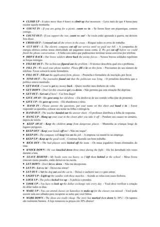 • CLIMB UP - It takes more than 4 hours to climb up that mountain. - Leva mais do que 4 horas para
escalar aquela montanha.
• COUNT IN - If you are going for a picnic, count me in. - Se forem fazer um piquenique, contem
comigo.
• COUNT OUT - If you support the war, count me out! - Se vocês estão apoiando a guerra, me deixem
fora disso.
• CROSS OUT - I crossed out all the errors in the essay. - Risquei todos os erros do trabalho.
• CUT OFF - 1. The electric company cut off our service until we paid our bill. - A companhia de
energia elétrica cortou nossa eletricidade até pagarmos nossa conta. 2. We got cut off before we could
finish the phone conversation. - A linha caiu antes que pudéssemos terminar nossa conversa por telefone.
• DRIVE BACK - Our brave soldiers drove back the enemy forces. - Nossos bravos soldados repeliram
as forças inimigas.
• FIGURE OUT - The technician figured out the problem. - O técnico descobriu qual era o problema.
• FILL IN - We need your phone number. Please fill it in on this form. - Precisamos do seu número de
telefone. Favor colocá-lo neste formulário.
• FILL OUT - Fill out the application form, please. - Preencha o formulário de inscrição, por favor.
• FIND OUT - The journalist found out that the politician was lying. - O jornalista descobriu que o
político estava mentindo.
• GET BACK - I want to get my money back. - Quero receber meu dinheiro de volta.
• GET DOWN - Don't let this situation get you down. - Não permita que esta situação lhe deprima.
• GET OUT - Get out of here! - Cai fora daqui!
• GIVE AWAY - She gave away her old dress. - Ela desfez-se de seu vestido velho (dar de presente).
• GIVE UP - He gave up tennis. - Ele abandonou o tênis.
• HAND IN - Please answer the questions, put your name on this sheet and hand it in. - Favor
responder as questões, colocar seu nome na folha e entregá-la.
• HAND OUT - The teacher handed out the answer sheet. - O professor distribuiu a folha de respostas.
• HANG UP - Hang up your coat in the closet after you take it off. - Pendure seu casaco no armário,
depois de tirá-lo.
• KEEP AWAY - Keep the children away from dangerous places. - Mantenha as crianças longe de
lugares perigosos.
• KEEP OFF - Keep your hands off me! - Não me toque!
• KEEP ON - The company will keep him on the job. - A empresa vai mantê-lo no emprego.
• KEEP UP - Keep up the good work. - Continue fazendo um bom trabalho.
• KICK OFF - The bad players were kicked off the team. - Os maus jogadores foram eliminados do
time.
• KNOCK DOWN - He was knocked down three times during the fight. - Ele foi derrubado três vezes
durante a luta.
• LEAVE BEHIND - My books were too heavy, so I left them behind at the school. - Meus livros
estavam muito pesados, então deixei-os na escola.
• LET DOWN - Don't let me down. - Não me decepcione.
• LET IN - Let me in! - Deixe-me entrar!
• LET OUT - I let the dog out and the cat in. - Deixei o cachorro sair e o gato entrar.
• LIGHT UP - Light up the candles with these matches. - Acende as velas com esses fósforos.
• LOCK UP - The police locked him up. - A polícia o prendeu.
• LOOK UP - You have to look up the dollar exchange rate every day. - Você deve verificar a cotação
do dólar todos os dias.
• MAKE UP - You can attend classes on Saturdays to make up for the classes you missed. - Você pode
assistir aula aos sábados para recuperar as aulas que você faltou.
• MARK DOWN - The shoes are really cheap. The store has marked them down by 30%! - Os sapatos
são realmente baratos. A loja remarcou os preços em 30% abaixo!
 