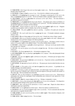 • PASS OVER - Don't bogart that joint my friend, pass it over to me. - Não fica te amarrando com o
baseado, passa ele para mim.
• PAY BACK - I'll pay you back as soon as I can. - Eu te devolvo o dinheiro assim que puder.
• PICK UP - 1. He picked up the newspaper to read. - Ele pegou o jornal para ler. 2. He went to the
States and picked up English in 4 months. - Ele foi aos Estados Unidos e aprendeu inglês em 4 meses.
• PLAY DOWN - He tries to play down the seriousness of his wife's illness. - Ele tenta diminuir a
gravidade da doença de sua esposa.
• POINT OUT - 1. He pointed out the boat in the distance. - Ele apontou para o barco na distância. 2.
He pointed out that I would have to learn English to get a good job. - Ele disse claramente que eu teria
que aprender inglês para conseguir um bom emprego.
• PULL OFF - Nobody thought he could win the election, but he pulled it off in the end. - Ninguém
acreditava que ele pudesse vencer as eleições, mas, no fim, ele conseguiu.
• PULL OVER - The police pulled him over for speeding. - A polícia o fez parar por excesso de
velocidade.
• PUMP UP - The coach really knows how to pump up the team. - O treinador realmente consegue
motivar o time.
• PUT AWAY - Put your things away and clean up the room! - Guarda tuas coisas e limpa o quarto!
• PUT BACK - When you are finished reading the book, please put it back on the shelf. - Quando você
terminar de ler o livro, por favor coloque-o de volta na prateleira.
• PUT DOWN - 1. He put down the newspaper and took off his glasses. - Ele largou o jornal e tirou os
óculos. 2. I'm going to put my ideas down on paper. Vou colocar minhas idéias no papel.
• PUT OFF - I think I'll have to put off my dental appointment. - Acho que vou ter que cancelar minha
hora marcada com o dentista.
• PUT ON - He took his glasses out of his pocket and put them on. - Ele tirou os óculos do bolso e
colocou-os.
• PUT OUT - The firemen put out the fire. - Os bombeiros apagaram o fogo.
• PUT TOGETHER - They are planning to put together a new company. - Eles estão planejando formar
uma nova empresa.
• RIP 0FF - The man who ripped me off is well-known to the police. - O homem que me logrou é bem
conhecido da polícia.
• RULE OUT - The government ruled out a cut in income tax. - O governo excluiu a possibilidade the
diminuição do imposto de renda.
• RUN OVER - He ran over my bicycle with his car. - Ele passou por cima da minha bicicleta com seu
carro.
• SET APART - 1. The quality of his work sets him apart from other painters. - A qualidade de seu
trabalho distingue-o dos demais pintores.
• SET UP - 1. He had a wealthy and influential father, who set him up in business right after college. -
Ele teve um pai rico e influente, que o colocou no ramo dos negócios assim que concluiu seus estudos. 2.
They set me up. - Eles me armaram uma enrrascada.
• SEX UP - They say that intelligence was sexed up to provide a reason to go to war. - Dizem que as
informações dos serviços de espionagem foram manipuladas para tornarem-se mais apetecíveis e criar
motivos de ir à guerra.
• SHUT DOWN - Shut the computer down and let's go. - Desliga o computador e vamos.
• SHUT OFF - A device that automatically shuts off the gas in case of an earthquake. - Um dispositivo
que automaticamente desliga (corta) o gás em caso de terremoto.
• SORT OUT - After collecting all the information, we have to sort it out. - Depois de coletar todas as
informações, temos que organizá-las.
• SPELL OUT - Let me spell out the problem again. - Deixe-me explicar o problema de novo.
• STAND UP - Her new boyfriend stood her up on their second date. - O novo namorado dela deu bolo
(não apareceu) no segundo encontro deles.
• TAKE APART - In order to fix the machine you have to take it apart. - Para consertar a máquina, você
tem que desmontá-la.
• TAKE AWAY - Take it away from here. - Tira isso daqui.
 