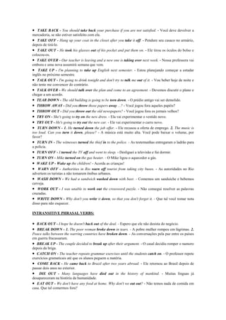• TAKE BACK - You should take back your purchase if you are not satisfied. - Você deve devolver a
mercadoria, se não estiver satisfeito com ela.
• TAKE OFF - Hang up your coat in the closet after you take it off. - Pendure seu casaco no armário,
depois de tirá-lo.
• TAKE OUT - He took his glasses out of his pocket and put them on. - Ele tirou os óculos do bolso e
colocou-os.
• TAKE OVER - Our teacher is leaving and a new one is taking over next week. - Nossa professora vai
embora e uma nova assumirá semana que vem.
• TAKE UP - I'm planning to take up English next semester. - Estou planejando começar a estudar
inglês no próximo semestre.
• TALK OUT - I'm going to drink tonight and don't try to talk me out of it. - Vou beber hoje de noite e
não tente me convencer do contrário.
• TALK OVER - We should talk over the plan and come to an agreement. - Devemos discutir o plano e
chegar a um acordo.
• TEAR DOWN - The old building is going to be torn down. - O prédio antigo vai ser demolido.
• THROW AWAY - Did you throw those papers away ...? - Você jogou fora aqueles papéis?
• THROW OUT - Did you throw out the old newspapers? - Você jogou fora os jornais velhos?
• TRY ON - She's going to try on the new dress. - Ela vai experimentar o vestido novo.
• TRY OUT - He's going to try out the new car. - Ele vai experimentar o carro novo.
• TURN DOWN - 1. He turned down the job offer. - Ele recusou a oferta de emprego. 2. The music is
too loud. Can you turn it down, please? - A música está muito alta. Você pode baixar o volume, por
favor?
• TURN IN - The witnesses turned the thief in to the police. - As testemunhas entregaram o ladrão para
a polícia.
• TURN OFF - I turned the TV off and went to sleep. - Desliguei a televisão e fui dormir.
• TURN ON - Mike turned on the gas heater. - O Mike ligou o aquecedor a gás.
• WAKE UP - Wake up the children! - Acorda as crianças!
• WARN OFF - Authorities in Rio warn off tourist from taking city buses. - As autoridades no Rio
advertem os turistas a não tomarem ônibus urbanos.
• WASH DOWN - We had a sandwich washed down with beer. - Comemos um sanduíche e bebemos
cerveja.
• WORK OUT - I was unable to work out the crossword puzzle. - Não consegui resolver as palavras
cruzadas.
• WRITE DOWN - Why don't you write it down, so that you don't forget it. - Que tal você tomar nota
disso para não esquecer.

INTRANSITIVE PHRASAL VERBS:

• BACK OUT - I hope he doesn't back out of the deal. - Espero que ele não desista do negócio.
• BREAK DOWN - 1. The poor woman broke down in tears. - A pobre mulher rompeu em lágrimas. 2.
Peace talks between the warring countries have broken down. - As conversações pela paz entre os países
em guerra fracassaram.
• BREAK UP - The couple decided to break up after their argument. - O casal decidiu romper o namoro
depois da briga.
• CATCH ON - The teacher repeats grammar exercises until the students catch on. - O professor repete
exercícios gramaticais até que os alunos peguem a matéria.
• COME BACK - He came back to Brazil after two years abroad. - Ele retornou ao Brasil depois de
passar dois anos no exterior.
• DIE OUT - Many languages have died out in the history of mankind. - Muitas línguas já
desapareceram na história da humanidade.
• EAT OUT - We don't have any food at home. Why don't we eat out? - Não temos nada de comida em
casa. Que tal comermos fora?
 