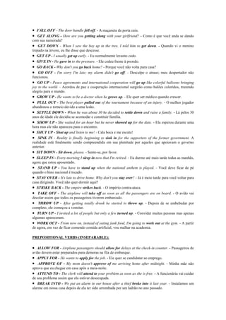 • FALL OFF - The door handle fell off. - A maçaneta da porta caiu.
• GET ALONG - How are you getting along with your girlfriend? - Como é que você anda se dando
com sua namorada?
• GET DOWN - When I saw the boy up in the tree, I told him to get down. - Quando vi o menino
trepado na árvore, eu lhe disse que descesse.
• GET UP - I usually get up early. - Eu normalmente levanto cedo.
• GIVE IN - He gave in to the pressure. - Ele cedeu frente à pressão.
• GO BACK - Why don't you go back home? - Porque você não volta para casa?
• GO OFF - I'm sorry I'm late; my alarm didn't go off. - Desculpe o atraso; meu despertador não
funcionou.
• GO UP - Peace agreements and international cooperation will go up like colorful balloons bringing
joy to the world. - Acordos de paz e cooperação internacional surgirão como balões coloridos, trazendo
alegria para o mundo.
• GROW UP - He wants to be a doctor when he grows up. - Ele quer ser médico quando crescer.
• PULL OUT - The best player pulled out of the tournament because of an injury. - O melhor jogador
abandonou o torneio devido a uma lesão.
• SETTLE DOWN - When he was about 30 he decided to settle down and raise a family. - Lá pelos 30
anos de idade ele decidiu se acomodar e constituir família.
• SHOW UP - She waited for an hour but he never showed up for the date. - Ela esperou durante uma
hora mas ele não apareceu para o encontro.
• SHUT UP - Shut up and listen to me! - Cala boca e me escuta!
• SINK IN - Reality is finally beginning to sink in for the supporters of the former government. A
realidade está finalmente sendo compreendida em sua plenitude por aqueles que apoiavam o governo
anterior.
• SIT DOWN - Sit down, please. - Sente-se, por favor.
• SLEEP IN - Every morning I sleep in now that I'm retired. - Eu durmo até mais tarde todas as manhãs,
agora que estou aposentado.
• STAND UP - You have to stand up when the national anthem is played. - Você deve ficar de pé
quando o hino nacional é tocado.
• STAY OVER - It's late to drive home. Why don't you stay over? - Já é meio tarde para você voltar para
casa dirigindo. Você não quer dormir aqui?
• STRIKE BACK - The empire strikes back. - O império contra-ataca.
• TAKE OFF - The airplane will take off as soon as all the passengers are on board. - O avião vai
decolar assim que todos os passageiros tiverem embarcado.
• THROW UP - After getting totally drunk he started to throw up. - Depois de se embebedar por
completo, ele começou a vomitar.
• TURN UP - I invited a lot of people but only a few turned up. - Convidei muitas pessoas mas apenas
algumas apareceram.
• WORK OUT - From now on, instead of eating junk food, I'm going to work out at the gym. - A partir
de agora, em vez de ficar comendo comida artificial, vou malhar na academia.

PREPOSITIONAL VERBS (INSEPARABLE):

• ALLOW FOR - Airplane passengers should allow for delays at the check-in counter. - Passageiros de
avião devem estar preparados para demoras na fila de embarque.
• APPLY FOR - He wants to apply for the job. - Ele quer se candidatar ao emprego.
• APPROVE OF - My mom doesn't approve of me arriving home after midnight. - Minha mãe não
aprova que eu chegue em casa após a meia-noite.
• ATTEND TO - The clerk will attend to your problem as soon as she is free. - A funcionária vai cuidar
de seu problema assim que ela estiver desocupada.
• BREAK INTO - We put an alarm in our house after a thief broke into it last year. - Instalamos um
alarme em nossa casa depois de ela ter sido arrombada por um ladrão no ano passado.
 