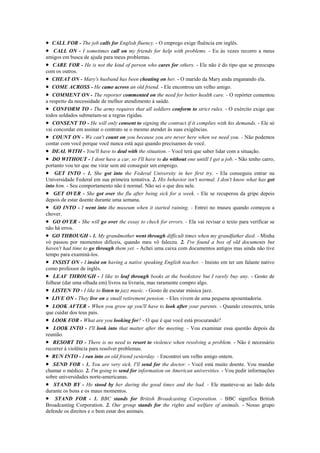 • CALL FOR - The job calls for English fluency. - O emprego exige fluência em inglês.
• CALL ON - I sometimes call on my friends for help with problems. - Eu às vezes recorro a meus
amigos em busca de ajuda para meus problemas.
• CARE FOR - He is not the kind of person who cares for others. - Ele não é do tipo que se preocupa
com os outros.
• CHEAT ON - Mary's husband has been cheating on her. - O marido da Mary anda enganando ela.
• COME ACROSS - He came across an old friend. - Ele encontrou um velho amigo.
• COMMENT ON - The reporter commented on the need for better health care. - O repórter comentou
a respeito da necessidade de melhor atendimento à saúde.
• CONFORM TO - The army requires that all soldiers conform to strict rules. - O exército exige que
todos soldados submetam-se a regras rígidas.
• CONSENT TO - He will only consent to signing the contract if it complies with his demands. - Ele só
vai concordar em assinar o contrato se o mesmo atender às suas exigências.
• COUNT ON - We can't count on you because you are never here when we need you. - Não podemos
contar com você porque você nunca está aqui quando precisamos de você.
• DEAL WITH - You'll have to deal with the situation. - Você terá que saber lidar com a situação.
• DO WITHOUT - I dont have a car, so I'll have to do without one untill I get a job. - Não tenho carro,
portanto vou ter que me virar sem até conseguir um emprego.
• GET INTO - 1. She got into the Federal University in her first try. - Ela conseguiu entrar na
Universidade Federal em sua primeira tentativa. 2. His behavior isn't normal. I don't know what has got
into him. - Seu comportamento não é normal. Não sei o que deu nele.
• GET OVER - She got over the flu after being sick for a week. - Ele se recuperou da gripe depois
depois de estar doente durante uma semana.
• GO INTO - I went into the museum when it started raining. - Entrei no museu quando começou a
chover.
• GO OVER - She will go over the essay to check for errors. - Ela vai revisar o texto para verificar se
não há erros.
• GO THROUGH - 1. My grandmother went through difficult times when my grandfather died. - Minha
vó passou por momentos difíceis, quando meu vô faleceu. 2. I've found a box of old documents but
haven't had time to go through them yet. - Achei uma caixa com documentos antigos mas ainda não tive
tempo para examiná-los.
• INSIST ON - I insist on having a native speaking English teacher. - Insisto em ter um falante nativo
como professor de inglês.
• LEAF THROUGH - I like to leaf through books at the bookstore but I rarely buy any. - Gosto de
folhear (dar uma olhada em) livros na livraria, mas raramente compro algo.
• LISTEN TO - I like to listen to jazz music. - Gosto de escutar música jazz.
• LIVE ON - They live on a small retirement pension. - Eles vivem de uma pequena aposentadoria.
• LOOK AFTER - When you grow up you'll have to look after your parents. - Quando cresceres, terás
que cuidar dos teus pais.
• LOOK FOR - What are you looking for? - O que é que você está procurando?
• LOOK INTO - I'll look into that matter after the meeting. - Vou examinar essa questão depois da
reunião.
• RESORT TO - There is no need to resort to violence when resolving a problem. - Não é necessário
recorrer à violência para resolver problemas.
• RUN INTO - I ran into an old friend yesterday. - Encontrei um velho amigo ontem.
• SEND FOR - 1. You are very sick. I'll send for the doctor. - Você está muito doente. Vou mandar
chamar o médico. 2. I'm going to send for information on American universities. - Vou pedir informações
sobre universidades norte-americanas.
• STAND BY - He stood by her during the good times and the bad. - Ele manteve-se ao lado dela
durante os bons e os maus momentos.
• STAND FOR - 1. BBC stands for British Broadcasting Corporation. - BBC significa British
Broadcasting Corporation. 2. Our group stands for the rights and welfare of animals. - Nosso grupo
defende os direitos e o bem estar dos animais.
 