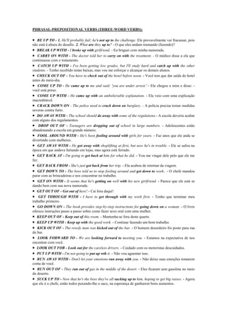 PHRASAL-PREPOSITIONAL VERBS (THREE-WORD VERBS):

• BE UP TO - 1. He'll probably fail; he's not up to the challenge. Ele provavelmente vai fracassar, pois
não está à altura do desafio. 2. What are they up to? - O que eles andam tramando (fazendo)?
• BREAK UP WITH - I broke up with girlfriend. - Eu briguei com minha namorada.
• CARRY ON WITH - The doctor told her to carry on with the treatment. - O médico disse a ela que
continuasse com o tratamento.
• CATCH UP WITH - I've been getting low grades, but I'll study hard and catch up with the other
students. - Tenho recebido notas baixas, mas vou me esforçar e alcançar os demais alunos.
• CHECK OUT OF - You have to check out of the hotel before noon. - Você tem que dar saída do hotel
antes do meio-dia.
• COME UP TO - He came up to me and said: 'you are under arrest.' - Ele chegou a mim e disse: -
você está preso.
• COME UP WITH - He came up with an umbelievable explanation. - Ela veio com uma explicação
inacreditável.
• CRACK DOWN ON - The police need to crack down on burglary. - A polícia precisa tomar medidas
severas contra furto.
• DO AWAY WITH - The school should do away with some of the regulations.- A escola deveria acabar
com alguns dos regulamentos.
• DROP OUT OF - Teenagers are dropping out of school in large numbers. - Adolescentes estão
abandonando a escola em grande número.
• FOOL AROUND WITH - He's been fooling around with girls for years. - Faz anos que ele anda se
divertindo com mulheres.
• GET AWAY WITH - He got away with shoplifting at first, but now he's in trouble. - Ele se safou na
época em que andava furtando em lojas, mas agora está ferrado.
• GET BACK AT - I'm going to get back at him for what he did. - Vou me vingar dele pelo que ele me
fez.
• GET BACK FROM - She's just got back from her trip. - Ela acabou de retornar da viagem.
• GET DOWN TO - The boss told us to stop fooling around and get down to work.. - O chefe mandou
parar com as brincadeiras e nos concentrar no trabalho.
• GET ON WITH - It seems that he's getting on well with his new girlfriend. - Parece que ele está se
dando bem com sua nova namorada.
• GET OUT OF - Get out of here! - Cai fora daqui!
• GET THROUGH WITH - I have to get through with my work first. - Tenho que terminar meu
trabalho primeiro.
• GO DOWN ON - The book provides step-by-step instructions for going down on a woman. - O livro
oferece instruções passo a passo sobre como fazer sexo oral com uma mulher.
• KEEP OUT OF - Keep out of this room. - Mantenha-se fora deste quarto.
• KEEP UP WITH - Keep up with the good work. - Continue fazendo um bom trabalho.
• KICK OUT OF - The rowdy man was kicked out of the bar. - O homem desordeiro foi posto para rua
do bar.
• LOOK FORWARD TO - We are looking forward to meeting you. - Estamos na expectativa de nos
encontrar com você.
• LOOK OUT FOR - Look out for the careless drivers. - Cuidado com os motoristas descuidados.
• PUT UP WITH - I'm not going to put up wth it. - Não vou aguentar isso.
• RUN AWAY WITH - Don't let your emotions run away with you. - Não deixe suas emoções tomarem
conta de você.
• RUN OUT OF - They ran out of gas in the middle of the desert. - Eles ficaram sem gasolina no meio
do deserto.
• SUCK UP TO - Now that he's the boss they're all sucking up to him, hoping to get big raises. - Agora
que ele é o chefe, estão todos puxando-lhe o saco, na esperança de ganharem bons aumentos.
 