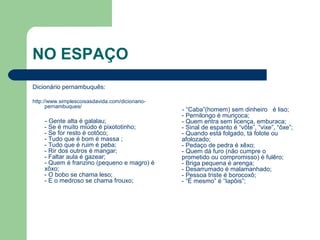 NO ESPAÇO
Dicionário pernambuquês:
http://www.simplescoisasdavida.com/dicionario-
pernambuques/
- Gente alta é galalau;
- Se é muito miúdo é pixototinho;
- Se for resto é cotôco;
- Tudo que é bom é massa ;
- Tudo que é ruim é peba;
- Rir dos outros é mangar;
- Faltar aula é gazear;
- Quem é franzino (pequeno e magro) é
xôxo;
- O bobo se chama leso;
- E o medroso se chama frouxo;
- “Caba”(homem) sem dinheiro é liso;
- Pernilongo é muriçoca;
- Quem entra sem licença, emburaca;
- Sinal de espanto é “vôte”, “vixe”, “ôxe”;
- Quando está folgado, tá folote ou
afolozado;
- Pedaço de pedra é xêxo;
- Quem dá furo (não cumpre o
prometido ou compromisso) é fulêro;
- Briga pequena é arenga;
- Desarrumado é malamanhado;
- Pessoa triste é borocoxô;
- “É mesmo” é “Iapôis”;
 