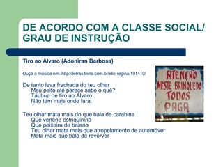 DE ACORDO COM A CLASSE SOCIAL/
GRAU DE INSTRUÇÃO
Tiro ao Álvaro (Adoniran Barbosa)
Ouça a música em: http://letras.terra.com.br/elis-regina/101410/
De tanto leva frechada do teu olhar
Meu peito até parece sabe o quê?
Táubua de tiro ao Álvaro
Não tem mais onde fura.
Teu olhar mata mais do que bala de carabina
Que veneno estriquinina
Que peixeira de baiano
Teu olhar mata mais que atropelamento de automóver
Mata mais que bala de revórver
 