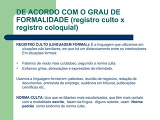 DE ACORDO COM O GRAU DE
FORMALIDADE (registro culto x
registro coloquial)
REGISTRO CULTO (LINGUAGEM FORMAL): É a linguagem que utilizamos em
situações não familiares, em que há um distanciamento entre os interlocutores.
Em situações formais:
 Falamos de modo mais cuidadoso, seguindo a norma culta.
 Evitamos gírias, abreviações e expressões de intimidade.
Usamos a linguagem formal em: palestras, reunião de negócios, redação de
documentos, entrevista de emprego, audiência em tribunal, publicações
científicas etc.
NORMA CULTA: Uso que os falantes mais escolarizados, que têm mais contato
com a modalidade escrita, fazem da língua. Alguns autores usam Norma
padrão como sinônimo de norma culta.
 