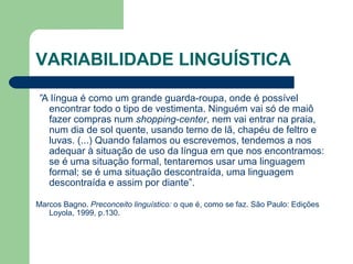 VARIABILIDADE LINGUÍSTICA
 ”A língua é como um grande guarda-roupa, onde é possível
encontrar todo o tipo de vestimenta. Ninguém vai só de maiô
fazer compras num shopping-center, nem vai entrar na praia,
num dia de sol quente, usando terno de lã, chapéu de feltro e
luvas. (...) Quando falamos ou escrevemos, tendemos a nos
adequar à situação de uso da língua em que nos encontramos:
se é uma situação formal, tentaremos usar uma linguagem
formal; se é uma situação descontraída, uma linguagem
descontraída e assim por diante”.
Marcos Bagno. Preconceito linguístico: o que é, como se faz. São Paulo: Edições
Loyola, 1999, p.130.
 