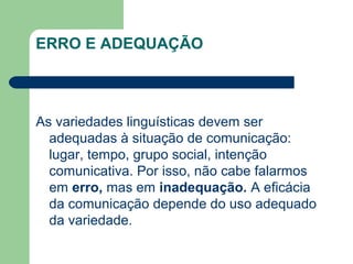 ERRO E ADEQUAÇÃO
As variedades linguísticas devem ser
adequadas à situação de comunicação:
lugar, tempo, grupo social, intenção
comunicativa. Por isso, não cabe falarmos
em erro, mas em inadequação. A eficácia
da comunicação depende do uso adequado
da variedade.
 