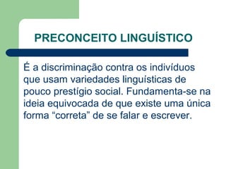 PRECONCEITO LINGUÍSTICO
É a discriminação contra os indivíduos
que usam variedades linguísticas de
pouco prestígio social. Fundamenta-se na
ideia equivocada de que existe uma única
forma “correta” de se falar e escrever.
 
