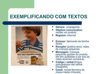 EXEMPLIFICANDO COM TEXTOS
 Gênero: propaganda
 Objetivo comunicativo:
vender um produto
 Registro: informal
 Emissor: fabricante da farinha
láctea
 Receptor (público-alvo): mães
de crianças pequenas
 Mensagem: Crianças
pequenas gostam do produto,
ele tem qualidade e por isso as
mães deveriam comprá-lo.
 Código:) verbal (língua
portuguesa)e não verbal
(fotografia)
 Canal: revista feminina de
classe média (Claudia)
 