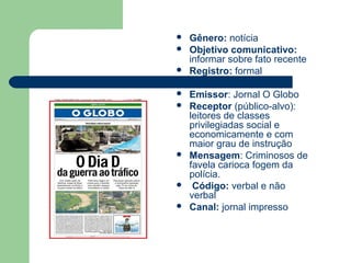  Gênero: notícia
 Objetivo comunicativo:
informar sobre fato recente
 Registro: formal
 Emissor: Jornal O Globo
 Receptor (público-alvo):
leitores de classes
privilegiadas social e
economicamente e com
maior grau de instrução
 Mensagem: Criminosos de
favela carioca fogem da
polícia.
 Código: verbal e não
verbal
 Canal: jornal impresso
 