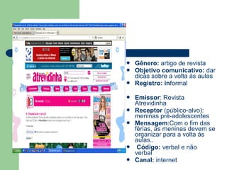  Gênero: artigo de revista
 Objetivo comunicativo: dar
dicas sobre a volta às aulas
 Registro: informal
 Emissor: Revista
Atrevidinha
 Receptor (público-alvo):
meninas pré-adolescentes
 Mensagem:Com o fim das
férias, as meninas devem se
organizar para a volta às
aulas..
 Código: verbal e não
verbal
 Canal: internet
 