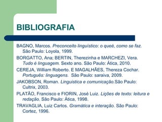 BIBLIOGRAFIA
BAGNO, Marcos. Preconceito linguístico: o queé, como se faz.
São Paulo: Loyola, 1999.
BORGATTO, Ana; BERTIN, Therezinha e MARCHEZI, Vera.
Tudo é linguagem. Sexto ano. São Paulo: Ática, 2010.
CEREJA, William Roberto. E MAGALHÃES, Thereza Cochar.
Português: linguagens. São Paulo: saraiva, 2009.
JAKOBSON, Roman. Linguistica e comunicação.São Paulo:
Cultrix, 2003.
PLATÃO, Francisco e FIORIN, José Luiz. Lições de texto: leitura e
redação. São Paulo: Ática, 1998.
TRAVAGLIA, Luiz Carlos. Gramática e interação. São Paulo:
Cortez, 1996.
 