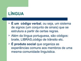 LÍNGUA
 É um código verbal, ou seja, um sistema
de signos (um conjunto de sinais) que se
estrutura a partir de certas regras.
 Além da língua portuguesa, são códigos:
braile, LIBRAS,código de trânsito etc.
 É produto social que organiza as
experiências comuns aos membros de uma
mesma comunidade linguística.
 