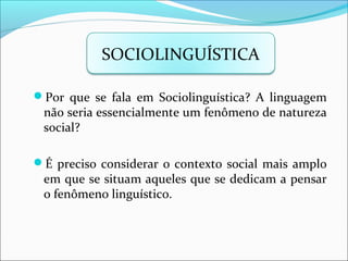 Por que se fala em Sociolinguística? A linguagem
não seria essencialmente um fenômeno de natureza
social?
É preciso considerar o contexto social mais amplo
em que se situam aqueles que se dedicam a pensar
o fenômeno linguístico.
SOCIOLINGUÍSTICA
 