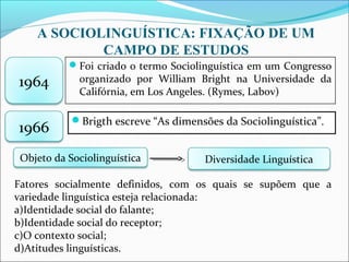 A SOCIOLINGUÍSTICA: FIXAÇÃO DE UM
CAMPO DE ESTUDOS
Foi criado o termo Sociolinguística em um Congresso
organizado por William Bright na Universidade da
Califórnia, em Los Angeles. (Rymes, Labov)
Brigth escreve “As dimensões da Sociolinguística”.
1964
1966
Objeto da Sociolinguística Diversidade Linguística
Fatores socialmente definidos, com os quais se supõem que a
variedade linguística esteja relacionada:
a)Identidade social do falante;
b)Identidade social do receptor;
c)O contexto social;
d)Atitudes linguísticas.
 