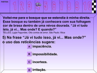 PARTIDA




 Voltei-me para o bosque que se estendia à minha direita.
 Esse bosque eu também já conhecera com sua folhagem
 cor de brasa dentro de uma névoa dourada. “Já vi tudo
 isto, já vi... Mas onde? E quando?”
 TELLES, Lygia Fagundes. Oito contos de amor. São Paulo: Ática

 5) Na frase “Já vi tudo isso, já vi... Mas onde?”
 o uso das reticências sugere:
                          A   impaciência.

                         B    impossibilidade.

                         C    incerteza.

                          D   irritação.
 