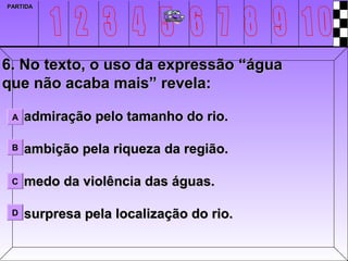 PARTIDA




6. No texto, o uso da expressão “água
que não acaba mais” revela:

 A   admiração pelo tamanho do rio.

 B   ambição pela riqueza da região.

 C   medo da violência das águas.

 D   surpresa pela localização do rio.
 
