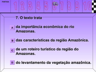 PARTIDA




              7. O texto trata

          A   da importância econômica do rio
              Amazonas.

          B   das características da região Amazônica.

          C   de um roteiro turístico da região do
              Amazonas.

          D   do levantamento da vegetação amazônica.
 