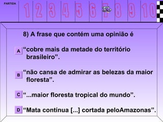 PARTIDA




              8) A frase que contém uma opinião é

          A   “cobre mais da metade do território
               brasileiro”.

          B
              “não cansa de admirar as belezas da maior
               floresta”.

          C   “...maior floresta tropical do mundo”.

          D   “Mata contínua [...] cortada peloAmazonas”.
 