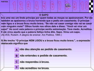 PARTIDA




                                    O SAPO
Era uma vez um lindo príncipe por quem todas as moças se apaixonavam. Por ele
também se apaixonou a bruxa horrenda que o pediu em casamento. O príncipe
nem ligou e a bruxa ficou muito brava. “Se não vai casar comigo não vai se casar
com ninguém mais!” Olhou fundo nos olhos dele e disse: “Você vai virar um
sapo!” Ao ouvir esta palavra o príncipe sentiu estremeção. Teve medo. Acreditou.
E ele virou aquilo que a palavra feitiço tinha dito. Sapo. Virou um sapo.
(ALVES, Rubem. A alegria de ensinar. Ars Poética, 1994.)

9) No trecho “O príncipe NEM LIGOU e a bruxa ficou muito brava.”, a expressão
destacada significa que

            A não deu atenção ao pedido de casamento.

            B não entendeu o pedido de casamento.

            C não respondeu à bruxa.

            D   não acreditou na bruxa.
 