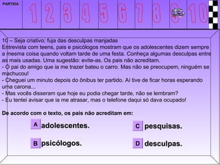 PARTIDA




10 – Seja criativo: fuja das desculpas manjadas
Entrevista com teens, pais e psicólogos mostram que os adolescentes dizem sempre
a mesma coisa quando voltam tarde de uma festa. Conheça algumas desculpas entre
as mais usadas. Uma sugestão: evite-as. Os pais não acreditam.
- O pai do amigo que ia me trazer bateu o carro. Mas não se preocupem, ninguém se
machucou!
- Cheguei um minuto depois do ônibus ter partido. Aí tive de ficar horas esperando
uma carona...
- Mas vocês disseram que hoje eu podia chegar tarde, não se lembram?
- Eu tentei avisar que ia me atrasar, mas o telefone daqui só dava ocupado!

De acordo com o texto, os pais não acreditam em:

            A   adolescentes.                       C pesquisas.

            B psicólogos.                           D desculpas.
 