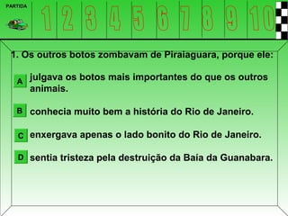 PARTIDA




 1. Os outros botos zombavam de Piraiaguara, porque ele:

   A julgava os botos mais importantes do que os outros
          animais.

   B conhecia muito bem a história do Rio de Janeiro.


   C enxergava apenas o lado bonito do Rio de Janeiro.

   D sentia tristeza pela destruição da Baía da Guanabara.
 