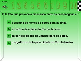 PARTIDA




2. O fato que provoca a discussão entre as personagens é:

          A a escolha de nomes de botos para as ilhas.


          B a história da cidade do Rio de Janeiro.

          C os perigos do Rio de Janeiro para os botos.


          D o orgulho do boto pela cidade do Rio deJaneiro.
 