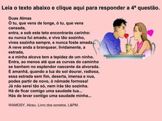 Leia o texto abaixo e clique aqui para responder a 4ª questão.
  Duas Almas
  Ó tu, que vens de longe, ó tu, que vens
  cansada,
  entra, e sob este teto encontrarás carinho:
  eu nunca fui amado, e vivo tão sozinho,
  vives sozinha sempre, e nunca foste amada...
  A neve anda a branquear, lividamente, a
  estrada,
  e a minha alcova tem a tepidez de um ninho.
  Entra, ao menos até que as curvas do caminho
  se banhem no esplendor nascente da alvorada.
  E amanhã, quando a luz do sol dourar, radiosa,
  essa estrada sem fim, deserta, imensa e nua,
  podes partir de novo, ó nômade formosa!
  Já não serei tão só, nem irás tão sozinha.
  Há de ficar comigo uma saudade tua...
  Hás de levar contigo uma saudade minha...

  WAMOSY, Alceu. Livro dos sonetos. L&PM.
 