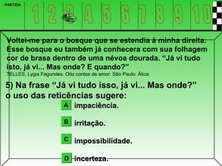PARTIDA




Voltei-me para o bosque que se estendia à minha direita.
Esse bosque eu também já conhecera com sua folhagem
cor de brasa dentro de uma névoa dourada. “Já vi tudo
isto, já vi... Mas onde? E quando?”
TELLES, Lygia Fagundes. Oito contos de amor. São Paulo: Ática

5) Na frase “Já vi tudo isso, já vi... Mas onde?”
o uso das reticências sugere:
                        A impaciência.

                        B irritação.

                        C impossibilidade.


                        D incerteza.
 
