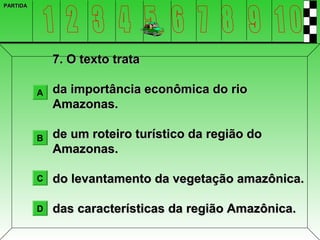 PARTIDA




              7. O texto trata

          A   da importância econômica do rio
              Amazonas.

          B   de um roteiro turístico da região do
              Amazonas.

          C   do levantamento da vegetação amazônica.

          D   das características da região Amazônica.
 