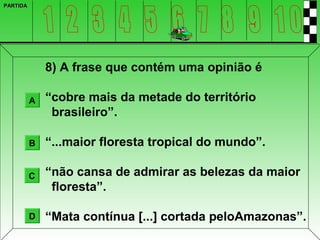 PARTIDA




              8) A frase que contém uma opinião é

          A   “cobre mais da metade do território
               brasileiro”.

          B   “...maior floresta tropical do mundo”.

          C   “não cansa de admirar as belezas da maior
               floresta”.

          D   “Mata contínua [...] cortada peloAmazonas”.
 