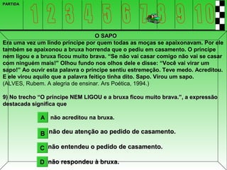PARTIDA




                                    O SAPO
Era uma vez um lindo príncipe por quem todas as moças se apaixonavam. Por ele
também se apaixonou a bruxa horrenda que o pediu em casamento. O príncipe
nem ligou e a bruxa ficou muito brava. “Se não vai casar comigo não vai se casar
com ninguém mais!” Olhou fundo nos olhos dele e disse: “Você vai virar um
sapo!” Ao ouvir esta palavra o príncipe sentiu estremeção. Teve medo. Acreditou.
E ele virou aquilo que a palavra feitiço tinha dito. Sapo. Virou um sapo.
(ALVES, Rubem. A alegria de ensinar. Ars Poética, 1994.)

9) No trecho “O príncipe NEM LIGOU e a bruxa ficou muito brava.”, a expressão
destacada significa que

             A não acreditou na bruxa.

             B não deu atenção ao pedido de casamento.

             C não entendeu o pedido de casamento.

             D não respondeu à bruxa.
 