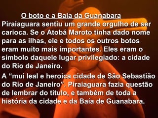 O boto e a Baía da Guanabara
Piraiaguara sentiu um grande orgulho de ser
carioca. Se o Atobá Maroto tinha dado nome
para as ilhas, ele e todos os outros botos
eram muito mais importantes. Eles eram o
símbolo daquele lugar privilegiado: a cidade
do Rio de Janeiro.
A “mui leal e heroica cidade de São Sebastião
do Rio de Janeiro”. Piraiaguara fazia questão
de lembrar do título, e também de toda a
história da cidade e da Baía de Guanabara.
 