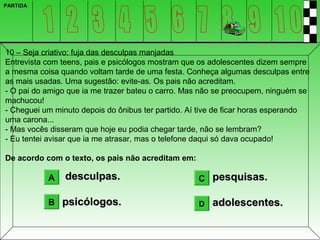 PARTIDA




10 – Seja criativo: fuja das desculpas manjadas
Entrevista com teens, pais e psicólogos mostram que os adolescentes dizem sempre
a mesma coisa quando voltam tarde de uma festa. Conheça algumas desculpas entre
as mais usadas. Uma sugestão: evite-as. Os pais não acreditam.
- O pai do amigo que ia me trazer bateu o carro. Mas não se preocupem, ninguém se
machucou!
- Cheguei um minuto depois do ônibus ter partido. Aí tive de ficar horas esperando
uma carona...
- Mas vocês disseram que hoje eu podia chegar tarde, não se lembram?
- Eu tentei avisar que ia me atrasar, mas o telefone daqui só dava ocupado!

De acordo com o texto, os pais não acreditam em:

           A    desculpas.                          C pesquisas.

           B psicólogos.                            D   adolescentes.
 