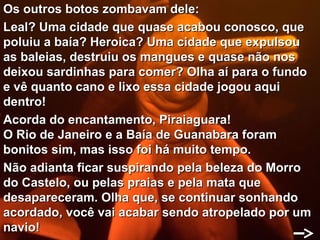 Os outros botos zombavam dele:
Leal? Uma cidade que quase acabou conosco, que
poluiu a baía? Heroica? Uma cidade que expulsou
as baleias, destruiu os mangues e quase não nos
deixou sardinhas para comer? Olha aí para o fundo
e vê quanto cano e lixo essa cidade jogou aqui
dentro!
Acorda do encantamento, Piraiaguara!
O Rio de Janeiro e a Baía de Guanabara foram
bonitos sim, mas isso foi há muito tempo.
Não adianta ficar suspirando pela beleza do Morro
do Castelo, ou pelas praias e pela mata que
desapareceram. Olha que, se continuar sonhando
acordado, você vai acabar sendo atropelado por um
navio!
 