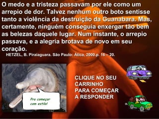 O medo e a tristeza passavam por ele como um
arrepio de dor. Talvez nenhum outro boto sentisse
tanto a violência da destruição da Guanabara. Mas,
certamente, ninguém conseguia enxergar tão bem
as belezas daquele lugar. Num instante, o arrepio
passava, e a alegria brotava de novo em seu
coração.
 HETZEL, B. Piraiaguara. São Paulo: Ática, 2000.p. 16 – 20.




                                     CLIQUE NO SEU
                                     CARRINHO
                                     PARA COMEÇAR
                                     A RESPONDER
 